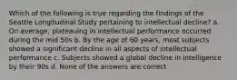 Which of the following is true regarding the findings of the Seattle Longitudinal Study pertaining to intellectual decline? a. On average, plateauing in intellectual performance occurred during the mid 50s b. By the age of 60 years, most subjects showed a significant decline in all aspects of intellectual performance c. Subjects showed a global decline in intelligence by their 90s d. None of the answers are correct