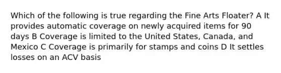 Which of the following is true regarding the Fine Arts Floater? A It provides automatic coverage on newly acquired items for 90 days B Coverage is limited to the United States, Canada, and Mexico C Coverage is primarily for stamps and coins D It settles losses on an ACV basis