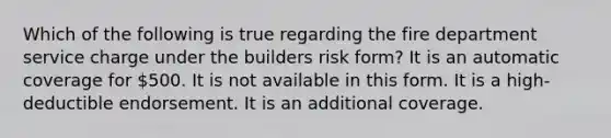 Which of the following is true regarding the fire department service charge under the builders risk form? It is an automatic coverage for 500. It is not available in this form. It is a high-deductible endorsement. It is an additional coverage.