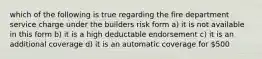 which of the following is true regarding the fire department service charge under the builders risk form a) it is not available in this form b) it is a high deductable endorsement c) it is an additional coverage d) it is an automatic coverage for 500