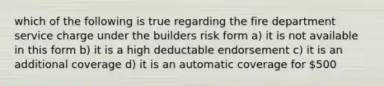 which of the following is true regarding the fire department service charge under the builders risk form a) it is not available in this form b) it is a high deductable endorsement c) it is an additional coverage d) it is an automatic coverage for 500