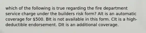 which of the following is true regarding the fire department service charge under the builders risk form? AIt is an automatic coverage for 500. BIt is not available in this form. CIt is a high-deductible endorsement. DIt is an additional coverage.