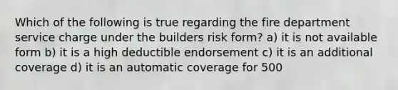 Which of the following is true regarding the fire department service charge under the builders risk form? a) it is not available form b) it is a high deductible endorsement c) it is an additional coverage d) it is an automatic coverage for 500