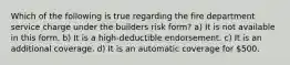 Which of the following is true regarding the fire department service charge under the builders risk form? a) It is not available in this form. b) It is a high-deductible endorsement. c) It is an additional coverage. d) It is an automatic coverage for 500.