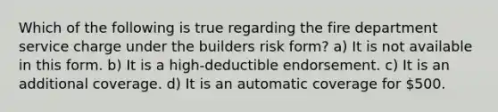 Which of the following is true regarding the fire department service charge under the builders risk form? a) It is not available in this form. b) It is a high-deductible endorsement. c) It is an additional coverage. d) It is an automatic coverage for 500.