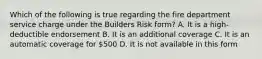 Which of the following is true regarding the fire department service charge under the Builders Risk form? A. It is a high-deductible endorsement B. It is an additional coverage C. It is an automatic coverage for 500 D. It is not available in this form