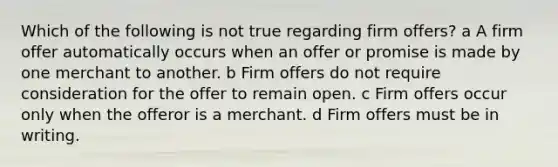 Which of the following is not true regarding firm offers? a A firm offer automatically occurs when an offer or promise is made by one merchant to another. b Firm offers do not require consideration for the offer to remain open. c Firm offers occur only when the offeror is a merchant. d Firm offers must be in writing.