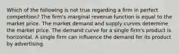 Which of the following is not true regarding a firm in perfect competition? The firm's marginal revenue function is equal to the market price. The market demand and supply curves determine the market price. The demand curve for a single firm's product is horizontal. A single firm can influence the demand for its product by advertising.