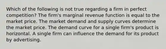 Which of the following is not true regarding a firm in perfect competition? The firm's marginal revenue function is equal to the market price. The market demand and supply curves determine the market price. The demand curve for a single firm's product is horizontal. A single firm can influence the demand for its product by advertising.