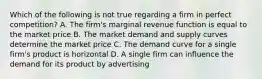 Which of the following is not true regarding a firm in perfect competition? A. The firm's marginal revenue function is equal to the market price B. The market demand and supply curves determine the market price C. The demand curve for a single firm's product is horizontal D. A single firm can influence the demand for its product by advertising