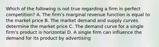 Which of the following is not true regarding a firm in perfect competition? A. The firm's marginal revenue function is equal to the market price B. The market demand and supply curves determine the market price C. The demand curve for a single firm's product is horizontal D. A single firm can influence the demand for its product by advertising