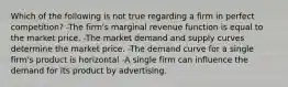 Which of the following is not true regarding a firm in perfect competition? -The firm's marginal revenue function is equal to the market price. -The market demand and supply curves determine the market price. -The demand curve for a single firm's product is horizontal -A single firm can influence the demand for its product by advertising.