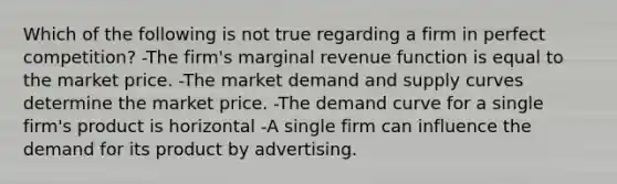 Which of the following is not true regarding a firm in perfect competition? -The firm's marginal revenue function is equal to the market price. -The market demand and supply curves determine the market price. -The demand curve for a single firm's product is horizontal -A single firm can influence the demand for its product by advertising.