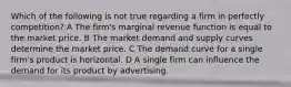 Which of the following is not true regarding a firm in perfectly competition? A The firm's marginal revenue function is equal to the market price. B The market demand and supply curves determine the market price. C The demand curve for a single firm's product is horizontal. D A single firm can influence the demand for its product by advertising.