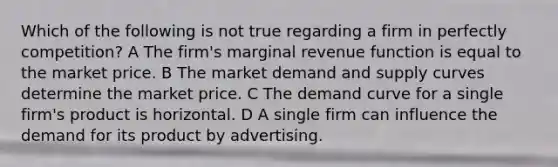 Which of the following is not true regarding a firm in perfectly competition? A The firm's marginal revenue function is equal to the market price. B The market demand and supply curves determine the market price. C The demand curve for a single firm's product is horizontal. D A single firm can influence the demand for its product by advertising.