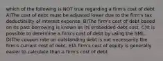 which of the following is NOT true regarding a firm's cost of debt A)The cost of debt must be adjusted lower due to the firm's tax deductibility of interest expense. B)The firm's cost of debt based on its past borrowing is known as its embedded debt cost. C)It is possible to determine a firm's cost of debt by using the SML. D)The coupon rate on outstanding debt is not necessarily the firm's current cost of debt. E)A firm's cost of equity is generally easier to calculate than a firm's cost of debt.