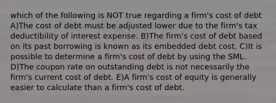 which of the following is NOT true regarding a firm's cost of debt A)The cost of debt must be adjusted lower due to the firm's tax deductibility of interest expense. B)The firm's cost of debt based on its past borrowing is known as its embedded debt cost. C)It is possible to determine a firm's cost of debt by using the SML. D)The coupon rate on outstanding debt is not necessarily the firm's current cost of debt. E)A firm's cost of equity is generally easier to calculate than a firm's cost of debt.