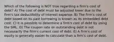 Which of the following is NOT true regarding a firm's cost of debt? A) The cost of debt must be adjusted lower due to the firm's tax deductibility of interest expense. B) The firm's cost of debt based on its past borrowing is known as its embedded debt cost. C) It is possible to determine a firm's cost of debt by using the SML. D) The coupon rate on outstanding debt is not necessarily the firm's current cost of debt. E) A firm's cost of equity is generally easier to calculate than a firm's cost of debt.