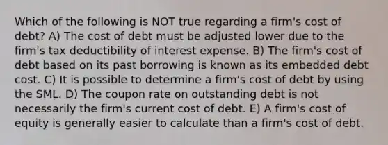 Which of the following is NOT true regarding a firm's cost of debt? A) The cost of debt must be adjusted lower due to the firm's tax deductibility of interest expense. B) The firm's cost of debt based on its past borrowing is known as its embedded debt cost. C) It is possible to determine a firm's cost of debt by using the SML. D) The coupon rate on outstanding debt is not necessarily the firm's current cost of debt. E) A firm's cost of equity is generally easier to calculate than a firm's cost of debt.