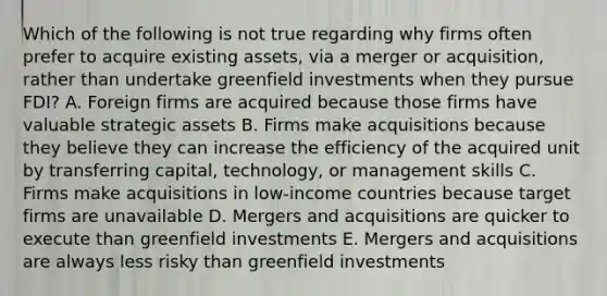 Which of the following is not true regarding why firms often prefer to acquire existing assets, via a merger or acquisition, rather than undertake greenfield investments when they pursue FDI? A. Foreign firms are acquired because those firms have valuable strategic assets B. Firms make acquisitions because they believe they can increase the efficiency of the acquired unit by transferring capital, technology, or management skills C. Firms make acquisitions in low-income countries because target firms are unavailable D. Mergers and acquisitions are quicker to execute than greenfield investments E. Mergers and acquisitions are always less risky than greenfield investments