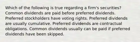 Which of the following is true regarding a firm's securities? Common dividends are paid before preferred dividends. Preferred stockholders have voting rights. Preferred dividends are usually cumulative. Preferred dividends are contractual obligations. Common dividends usually can be paid if preferred dividends have been skipped.