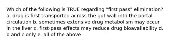 Which of the following is TRUE regarding "first pass" elimination? a. drug is first transported across the gut wall into the portal circulation b. sometimes extensive drug metabolism may occur in the liver c. first-pass effects may reduce drug bioavailability d. b and c only e. all of the above