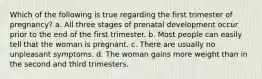 Which of the following is true regarding the first trimester of pregnancy? a. All three stages of prenatal development occur prior to the end of the first trimester. b. Most people can easily tell that the woman is pregnant. c. There are usually no unpleasant symptoms. d. The woman gains more weight than in the second and third trimesters.