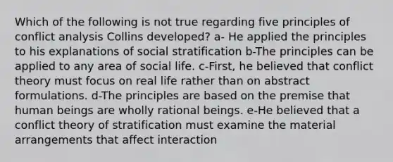 Which of the following is not true regarding five principles of conflict analysis Collins developed? a- He applied the principles to his explanations of social stratification b-The principles can be applied to any area of social life. c-First, he believed that conflict theory must focus on real life rather than on abstract formulations. d-The principles are based on the premise that human beings are wholly rational beings. e-He believed that a conflict theory of stratification must examine the material arrangements that affect interaction