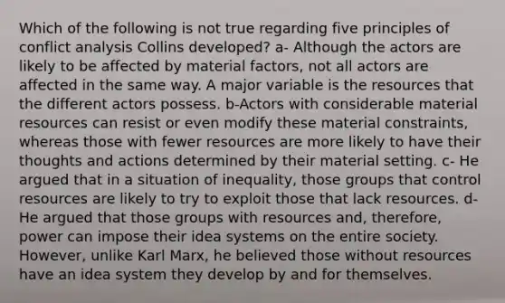 Which of the following is not true regarding five principles of conflict analysis Collins developed? a- Although the actors are likely to be affected by material factors, not all actors are affected in the same way. A major variable is the resources that the different actors possess. b-Actors with considerable material resources can resist or even modify these material constraints, whereas those with fewer resources are more likely to have their thoughts and actions determined by their material setting. c- He argued that in a situation of inequality, those groups that control resources are likely to try to exploit those that lack resources. d- He argued that those groups with resources and, therefore, power can impose their idea systems on the entire society. However, unlike Karl Marx, he believed those without resources have an idea system they develop by and for themselves.