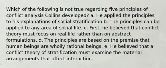 Which of the following is not true regarding five principles of conflict analysis Collins developed? a. He applied the principles to his explanations of social stratification b. The principles can be applied to any area of social life. c. First, he believed that conflict theory must focus on real life rather than on abstract formulations. d. The principles are based on the premise that human beings are wholly rational beings. e. He believed that a conflict theory of stratification must examine the material arrangements that affect interaction.