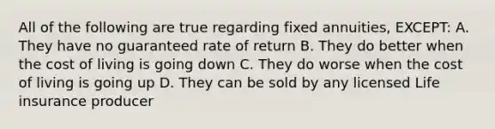 All of the following are true regarding fixed annuities, EXCEPT: A. They have no guaranteed rate of return B. They do better when the cost of living is going down C. They do worse when the cost of living is going up D. They can be sold by any licensed Life insurance producer