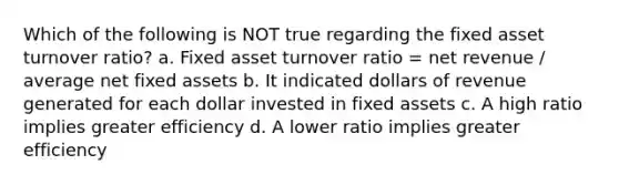 Which of the following is NOT true regarding the fixed asset turnover ratio? a. Fixed asset turnover ratio = net revenue / average net fixed assets b. It indicated dollars of revenue generated for each dollar invested in fixed assets c. A high ratio implies greater efficiency d. A lower ratio implies greater efficiency