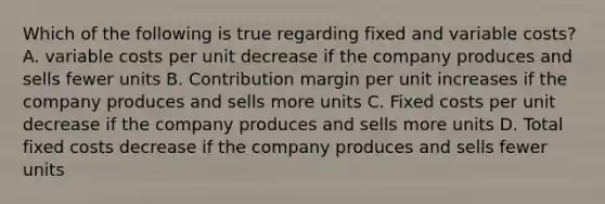 Which of the following is true regarding fixed and variable costs? A. variable costs per unit decrease if the company produces and sells fewer units B. Contribution margin per unit increases if the company produces and sells more units C. Fixed costs per unit decrease if the company produces and sells more units D. Total fixed costs decrease if the company produces and sells fewer units