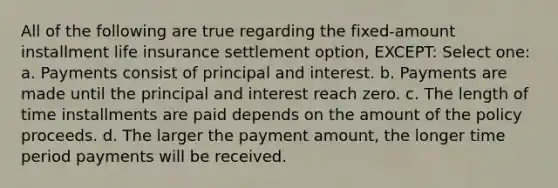 All of the following are true regarding the fixed-amount installment life insurance settlement option, EXCEPT: Select one: a. Payments consist of principal and interest. b. Payments are made until the principal and interest reach zero. c. The length of time installments are paid depends on the amount of the policy proceeds. d. The larger the payment amount, the longer time period payments will be received.