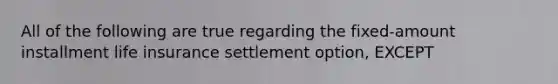 All of the following are true regarding the fixed-amount installment life insurance settlement option, EXCEPT