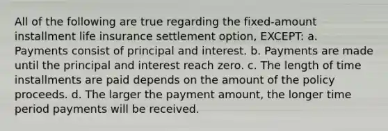 All of the following are true regarding the fixed-amount installment life insurance settlement option, EXCEPT: a. Payments consist of principal and interest. b. Payments are made until the principal and interest reach zero. c. The length of time installments are paid depends on the amount of the policy proceeds. d. The larger the payment amount, the longer time period payments will be received.