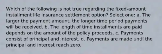 Which of the following is not true regarding the fixed-amount installment life insurance settlement option? Select one: a. The larger the payment amount, the longer time period payments will be received. b. The length of time installments are paid depends on the amount of the policy proceeds. c. Payments consist of principal and interest. d. Payments are made until the principal and interest reach zero.