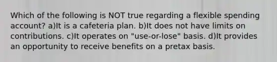 Which of the following is NOT true regarding a flexible spending account? a)It is a cafeteria plan. b)It does not have limits on contributions. c)It operates on "use-or-lose" basis. d)It provides an opportunity to receive benefits on a pretax basis.