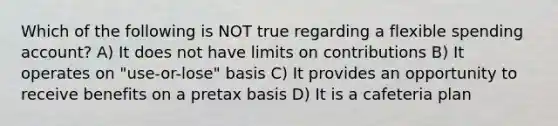 Which of the following is NOT true regarding a flexible spending account? A) It does not have limits on contributions B) It operates on "use-or-lose" basis C) It provides an opportunity to receive benefits on a pretax basis D) It is a cafeteria plan