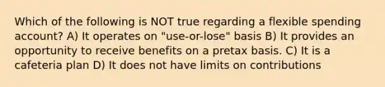 Which of the following is NOT true regarding a flexible spending account? A) It operates on "use-or-lose" basis B) It provides an opportunity to receive benefits on a pretax basis. C) It is a cafeteria plan D) It does not have limits on contributions