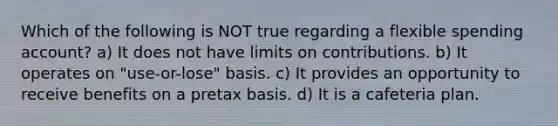 Which of the following is NOT true regarding a flexible spending account? a) It does not have limits on contributions. b) It operates on "use-or-lose" basis. c) It provides an opportunity to receive benefits on a pretax basis. d) It is a cafeteria plan.