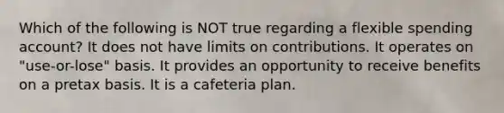 Which of the following is NOT true regarding a flexible spending account? It does not have limits on contributions. It operates on "use-or-lose" basis. It provides an opportunity to receive benefits on a pretax basis. It is a cafeteria plan.