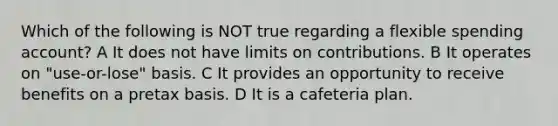 Which of the following is NOT true regarding a flexible spending account? A It does not have limits on contributions. B It operates on "use-or-lose" basis. C It provides an opportunity to receive benefits on a pretax basis. D It is a cafeteria plan.