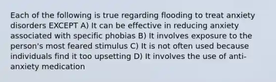 Each of the following is true regarding flooding to treat anxiety disorders EXCEPT A) It can be effective in reducing anxiety associated with specific phobias B) It involves exposure to the person's most feared stimulus C) It is not often used because individuals find it too upsetting D) It involves the use of anti-anxiety medication