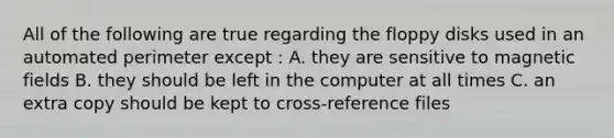 All of the following are true regarding the floppy disks used in an automated perimeter except : A. they are sensitive to magnetic fields B. they should be left in the computer at all times C. an extra copy should be kept to cross-reference files