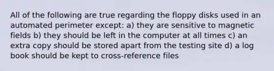 All of the following are true regarding the floppy disks used in an automated perimeter except: a) they are sensitive to magnetic fields b) they should be left in the computer at all times c) an extra copy should be stored apart from the testing site d) a log book should be kept to cross-reference files