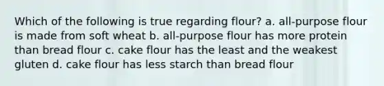 Which of the following is true regarding flour? a. all-purpose flour is made from soft wheat b. all-purpose flour has more protein than bread flour c. cake flour has the least and the weakest gluten d. cake flour has less starch than bread flour