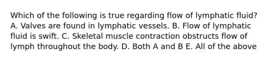 Which of the following is true regarding flow of lymphatic fluid? A. Valves are found in lymphatic vessels. B. Flow of lymphatic fluid is swift. C. Skeletal muscle contraction obstructs flow of lymph throughout the body. D. Both A and B E. All of the above