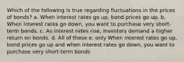 Which of the following is true regarding fluctuations in the prices of bonds? a. When interest rates go up, bond prices go up. b. When interest rates go down, you want to purchase very short-term bonds. c. As interest rates rise, investors demand a higher return on bonds. d. All of these e. only When interest rates go up, bond prices go up and when interest rates go down, you want to purchase very short-term bonds