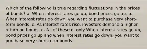 Which of the following is true regarding fluctuations in the prices of bonds? a. When interest rates go up, bond prices go up. b. When interest rates go down, you want to purchase very short-term bonds. c. As interest rates rise, investors demand a higher return on bonds. d. All of these e. only When interest rates go up, bond prices go up and when interest rates go down, you want to purchase very short-term bonds